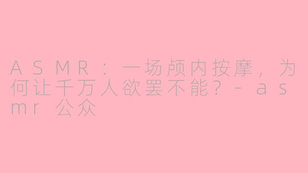 ASMR:一场颅内按摩,为何让千万人欲罢不能?-asmr公众