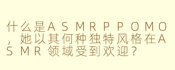 什么是ASMRPPOMO,她以其何种独特风格在ASMR领域受到欢迎?
