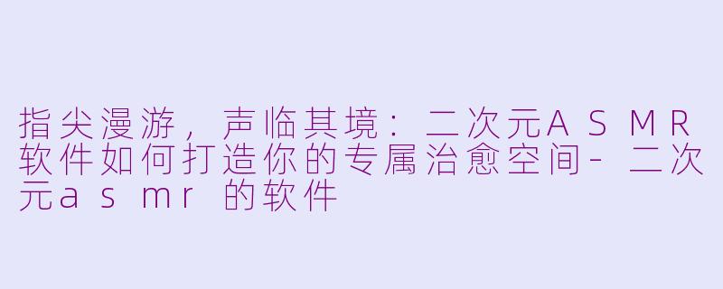 指尖漫游，声临其境：二次元ASMR软件如何打造你的专属治愈空间-二次元asmr的软件