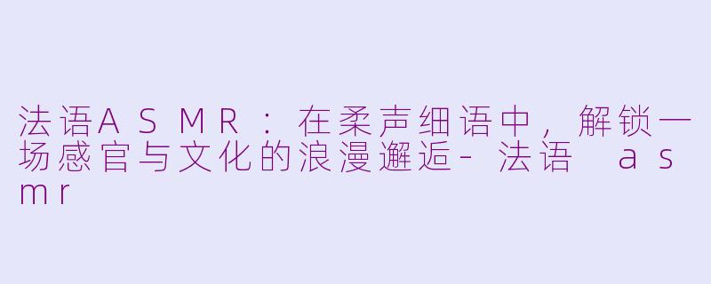 法语ASMR：在柔声细语中，解锁一场感官与文化的浪漫邂逅-法语 asmr