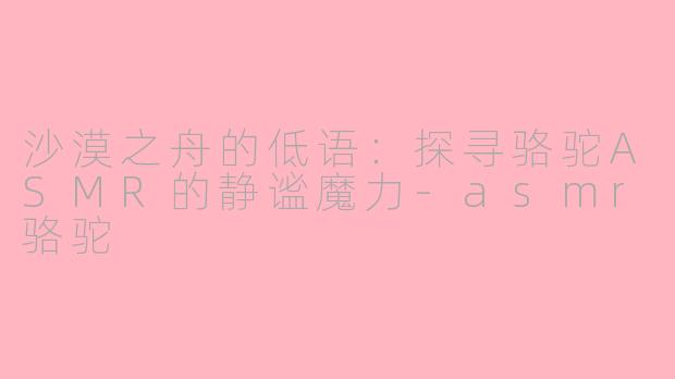 沙漠之舟的低语：探寻骆驼ASMR的静谧魔力-asmr骆驼