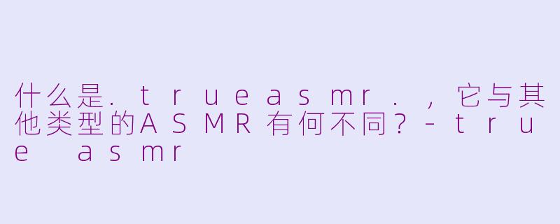 什么是.trueasmr.,它与其他类型的ASMR有何不同?-true asmr
