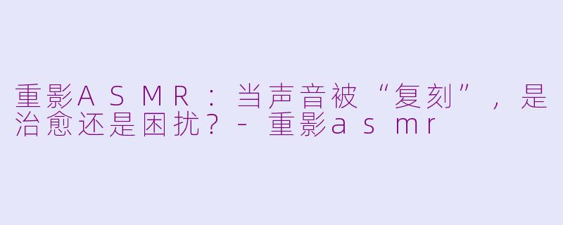 重影ASMR：当声音被“复刻”，是治愈还是困扰？-重影asmr