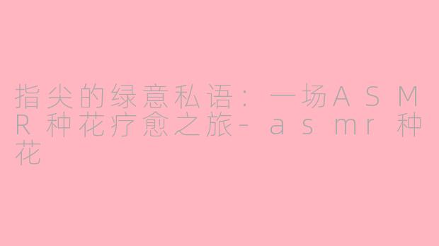 指尖的绿意私语：一场ASMR种花疗愈之旅-asmr种花