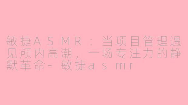 敏捷ASMR:当项目管理遇见颅内高潮,一场专注力的静默革命-敏捷asmr