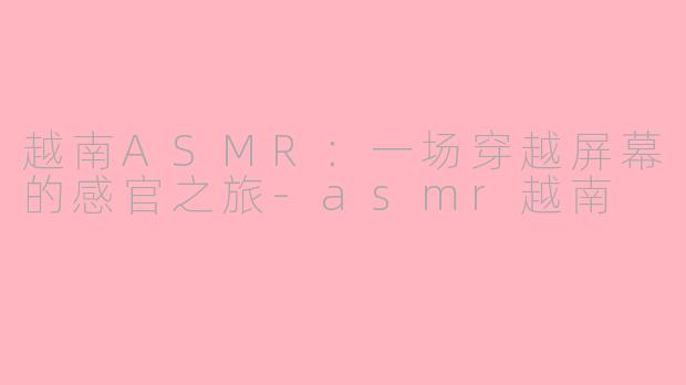 越南ASMR：一场穿越屏幕的感官之旅-asmr越南