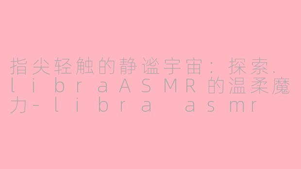 指尖轻触的静谧宇宙:探索.libraASMR的温柔魔力-libra asmr