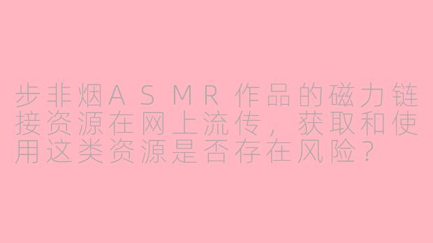 步非烟ASMR作品的磁力链接资源在网上流传，获取和使用这类资源是否存在风险？