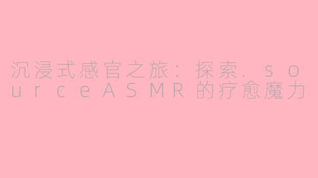 沉浸式感官之旅：探索.sourceASMR的疗愈魔力