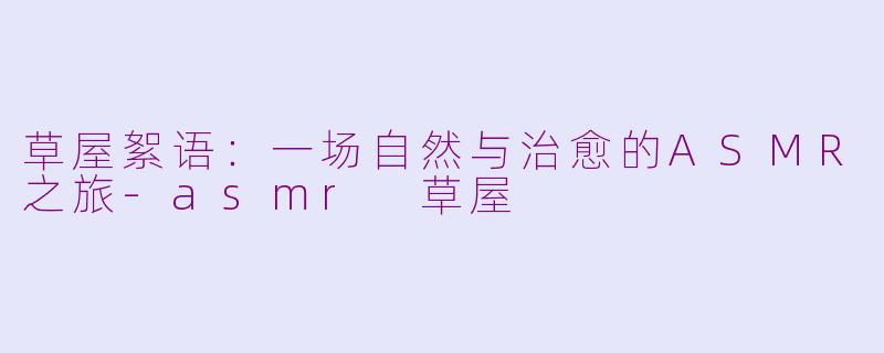 草屋絮语：一场自然与治愈的ASMR之旅-asmr 草屋