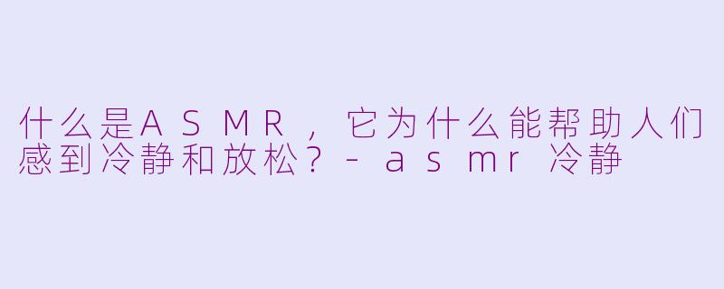 什么是ASMR,它为什么能帮助人们感到冷静和放松?-asmr冷静