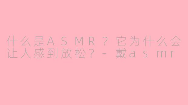 什么是ASMR?它为什么会让人感到放松?-戴asmr