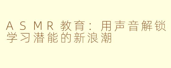 ASMR教育：用声音解锁学习潜能的新浪潮
