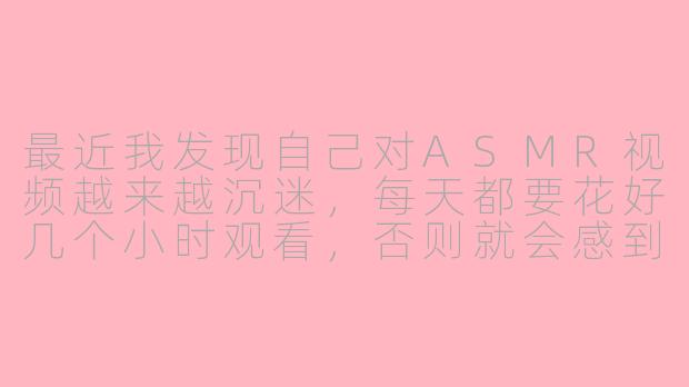 最近我发现自己对ASMR视频越来越沉迷，每天都要花好几个小时观看，否则就会感到焦虑和不安。这种状态是否正常？我该如何判断自己是否已经过度依赖ASMR了？