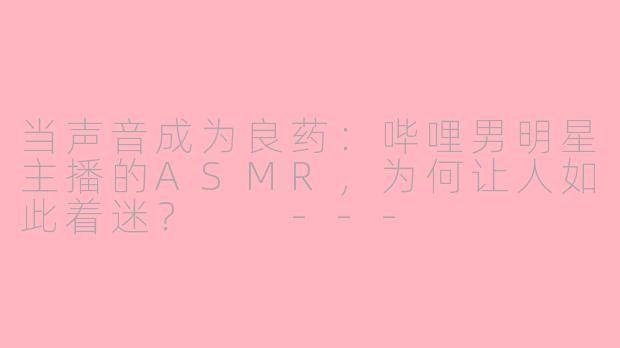 当声音成为良药:哔哩男明星主播的ASMR,为何让人如此着迷?
---