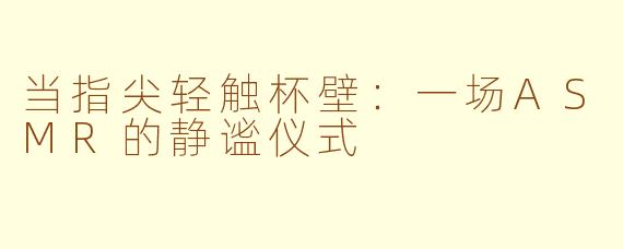 当指尖轻触杯壁：一场ASMR的静谧仪式