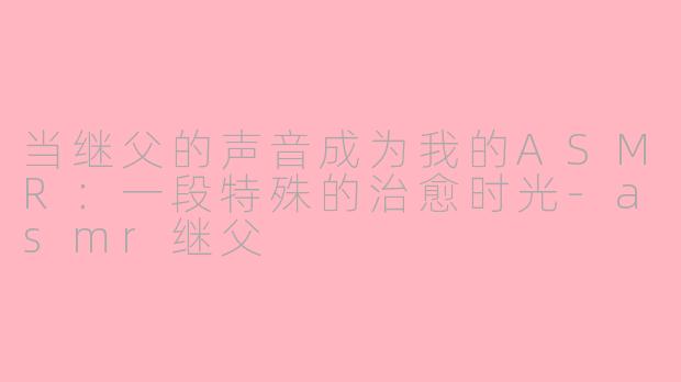 当继父的声音成为我的ASMR：一段特殊的治愈时光-asmr继父