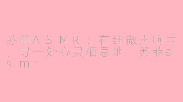 苏菲ASMR:在细微声响中,寻一处心灵栖息地-苏菲asmr
