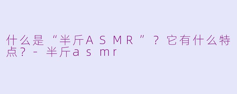 什么是“半斤ASMR”？它有什么特点？-半斤asmr