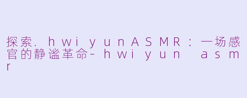 探索.hwiyunASMR：一场感官的静谧革命-hwiyun asmr