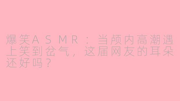 爆笑ASMR:当颅内高潮遇上笑到岔气,这届网友的耳朵还好吗?