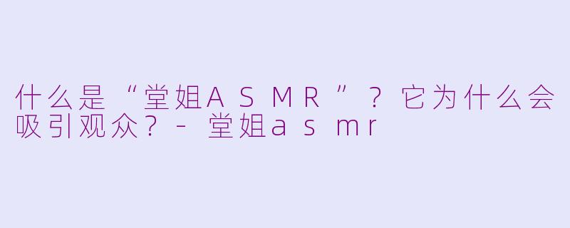 什么是“堂姐ASMR”?它为什么会吸引观众?-堂姐asmr