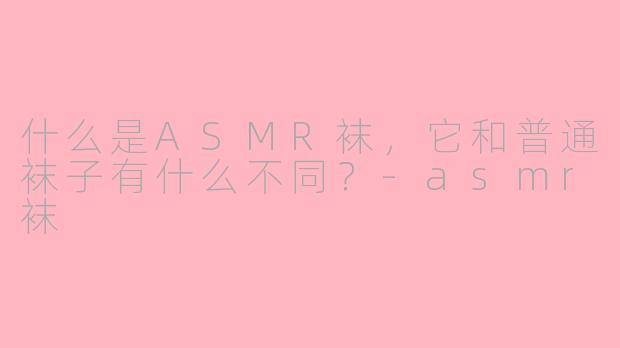 什么是ASMR袜,它和普通袜子有什么不同?-asmr袜