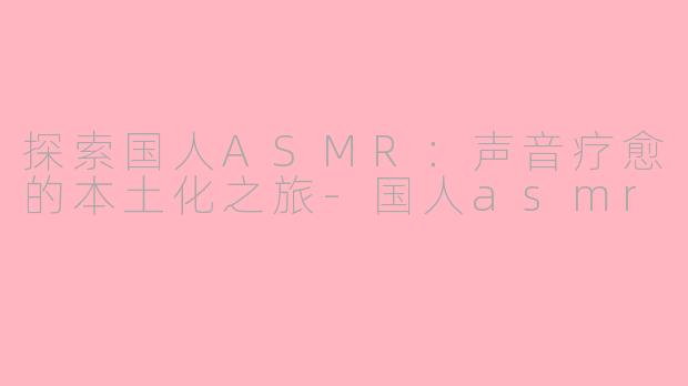 探索国人ASMR：声音疗愈的本土化之旅-国人asmr