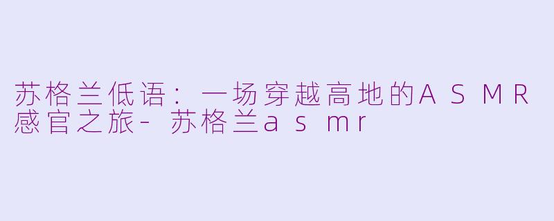 苏格兰低语：一场穿越高地的ASMR感官之旅-苏格兰asmr