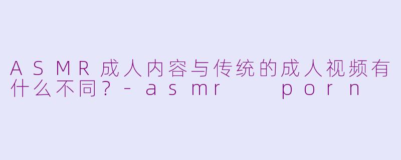 ASMR成人内容与传统的成人视频有什么不同?-asmr porn