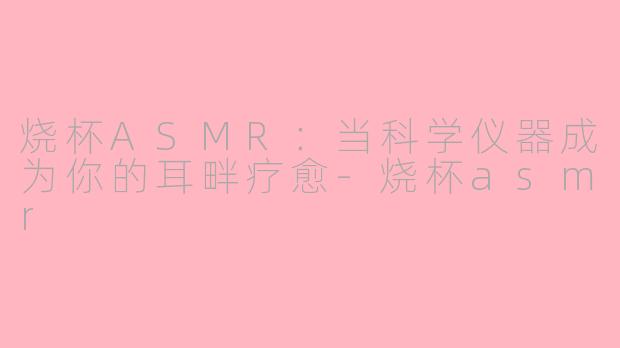 烧杯ASMR：当科学仪器成为你的耳畔疗愈-烧杯asmr