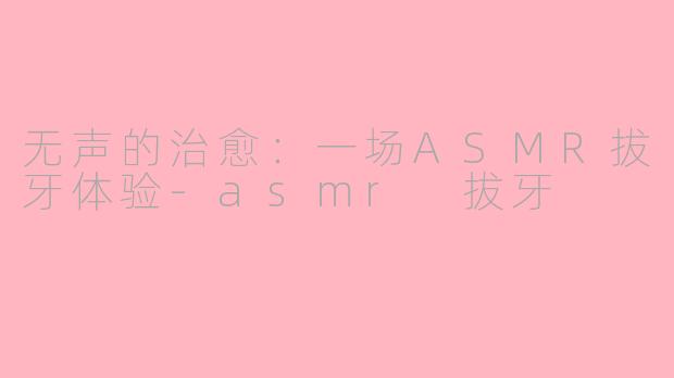 无声的治愈:一场ASMR拔牙体验-asmr 拔牙