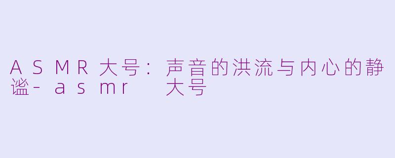 ASMR大号:声音的洪流与内心的静谧-asmr 大号