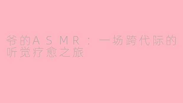 爷的ASMR：一场跨代际的听觉疗愈之旅