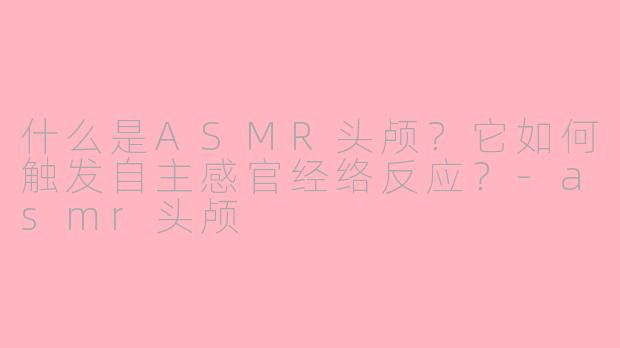 什么是ASMR头颅?它如何触发自主感官经络反应?-asmr头颅