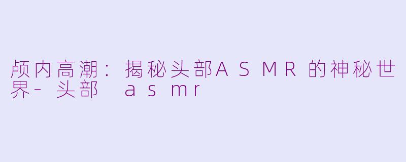 颅内高潮:揭秘头部ASMR的神秘世界-头部 asmr