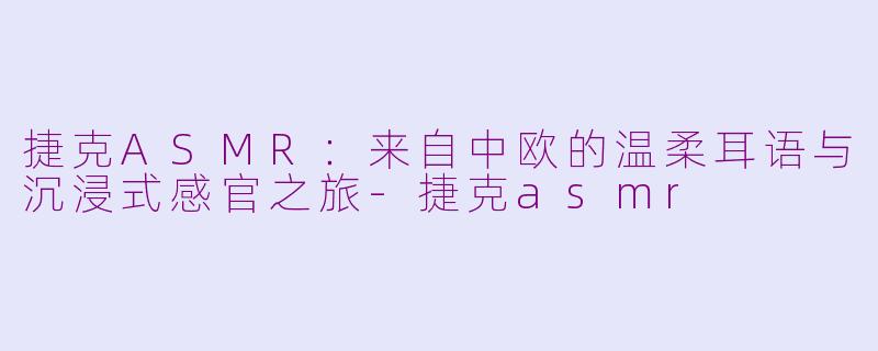 捷克ASMR:来自中欧的温柔耳语与沉浸式感官之旅-捷克asmr