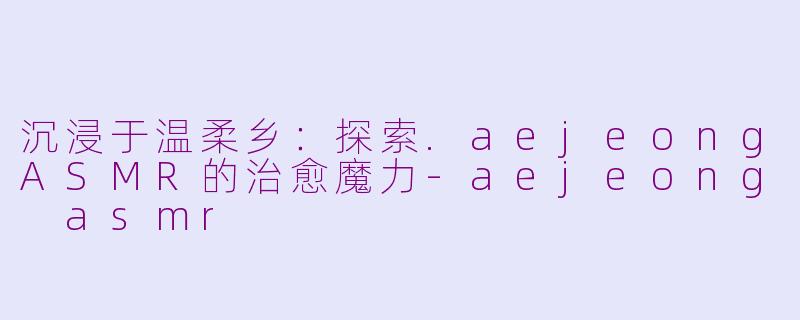 沉浸于温柔乡:探索.aejeongASMR的治愈魔力-aejeong asmr