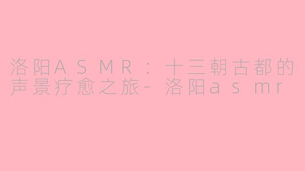 洛阳ASMR：十三朝古都的声景疗愈之旅-洛阳asmr