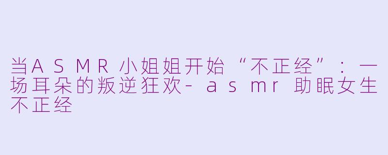 当ASMR小姐姐开始“不正经”：一场耳朵的叛逆狂欢-asmr助眠女生不正经