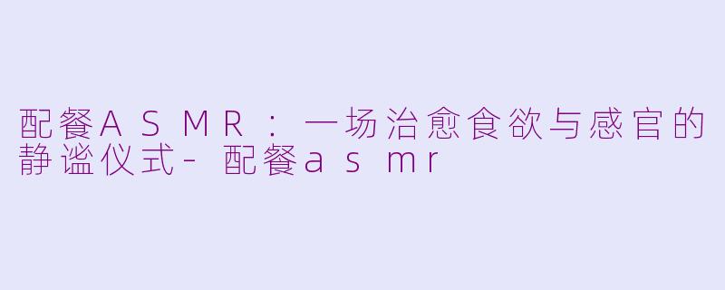 配餐ASMR:一场治愈食欲与感官的静谧仪式-配餐asmr