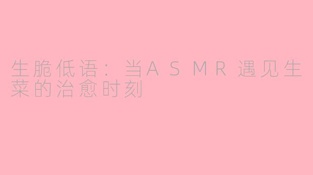 生脆低语:当ASMR遇见生菜的治愈时刻