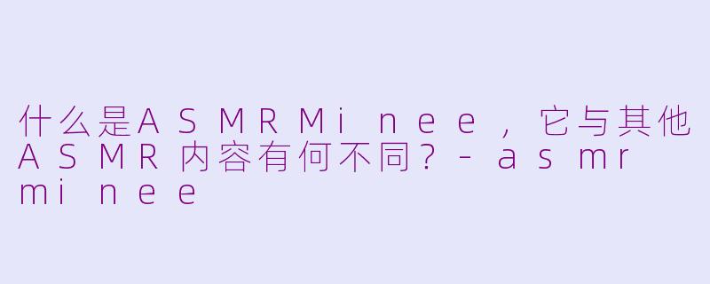 什么是ASMRMinee，它与其他ASMR内容有何不同？-asmr minee