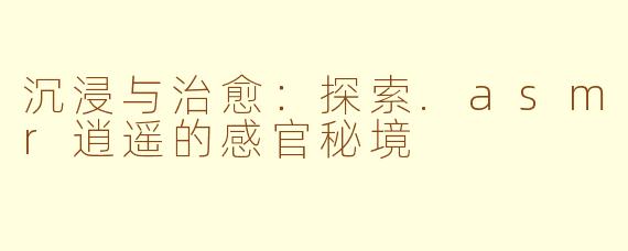沉浸与治愈：探索.asmr逍遥的感官秘境