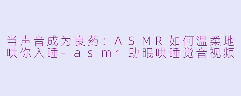 当声音成为良药:ASMR如何温柔地哄你入睡-asmr助眠哄睡觉音视频