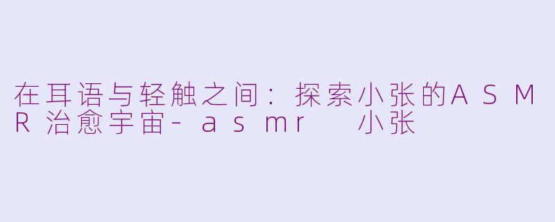 在耳语与轻触之间：探索小张的ASMR治愈宇宙-asmr 小张