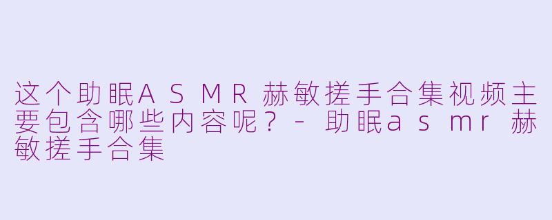 这个助眠ASMR赫敏搓手合集视频主要包含哪些内容呢？-助眠asmr赫敏搓手合集