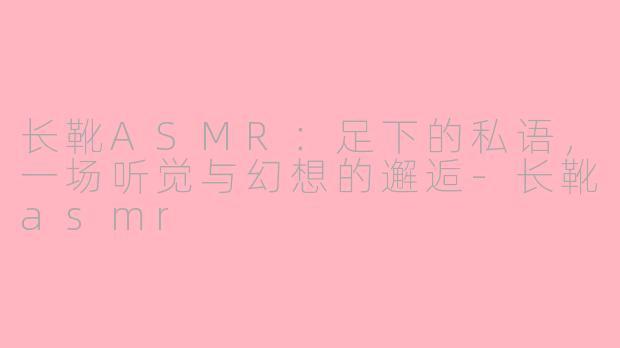 长靴ASMR：足下的私语，一场听觉与幻想的邂逅-长靴asmr