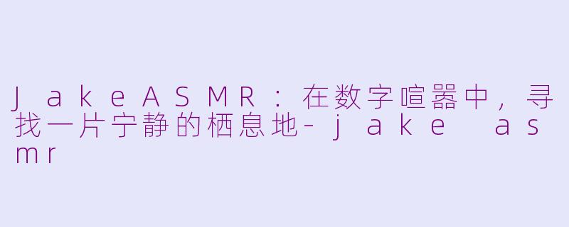 JakeASMR：在数字喧嚣中，寻找一片宁静的栖息地-jake asmr