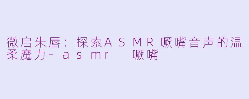 微启朱唇:探索ASMR噘嘴音声的温柔魔力-asmr 噘嘴